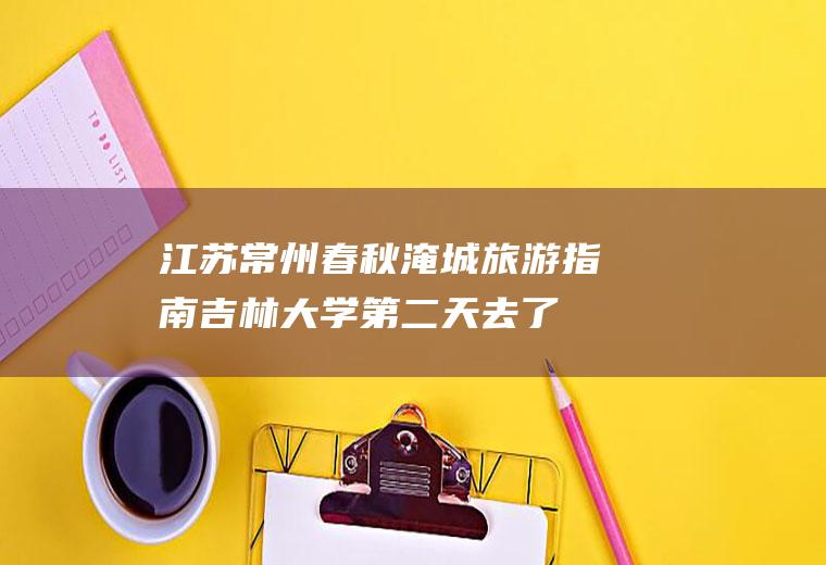 江苏常州春秋淹城旅游指南(吉林大学第二天去了常州春秋淹城乐园)