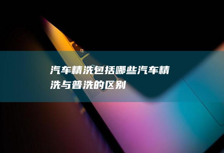 汽车精洗包括哪些(汽车精洗与普洗的区别)