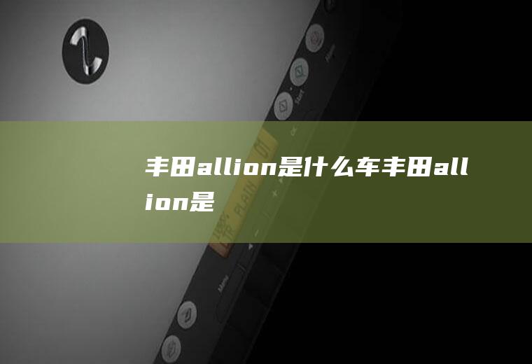 丰田allion是什么车(丰田allion是丰田傲澜动力上搭载与亚洲龙同款的2)