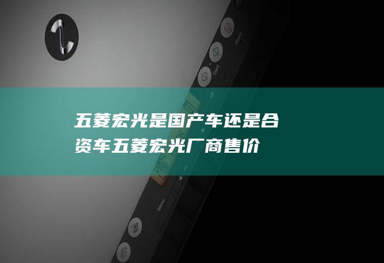 五菱宏光是车还是合资车五菱宏光厂商售价