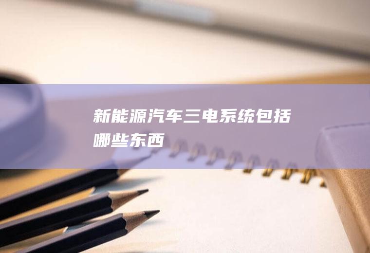 新能源汽车三电系统包括哪些东西
