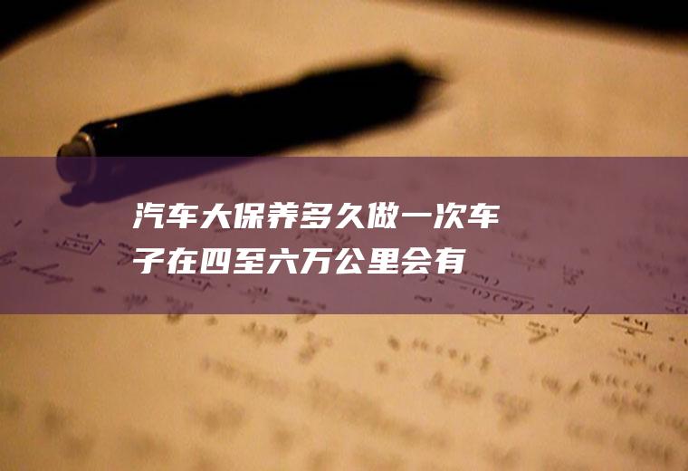 汽车大保养多久做一次(车子在四至六万公里会有一次大保养)