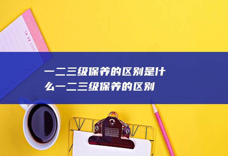 一二三级保养的区别是什么(一二三级保养的区别)