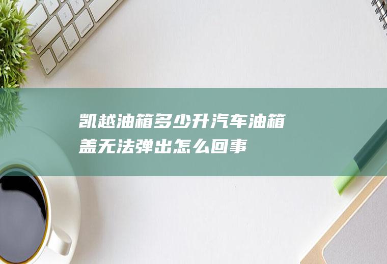 凯越油箱多少升(汽车油箱盖无法弹出怎么回事)