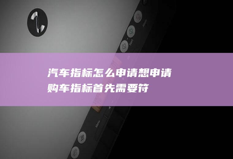 汽车指标怎么申请(想申请购车指标,首先需要符合申请条件)