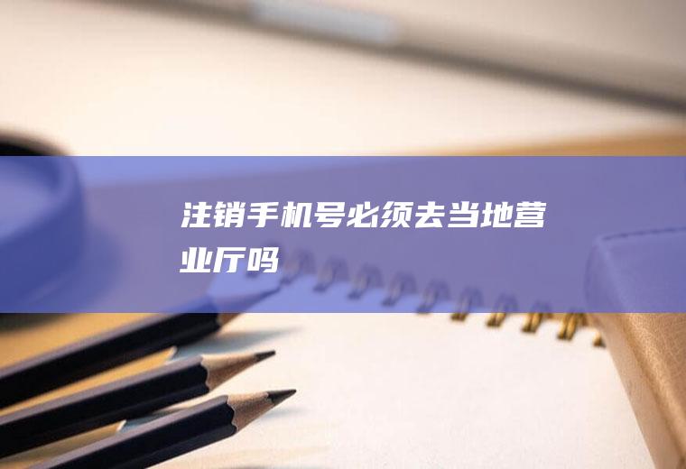 注销手机号必须去当地营业厅吗