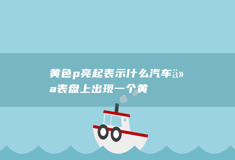 黄色p亮起表示什么(汽车仪表盘上出现一个“黄色p符号”是因为手刹没放到位)