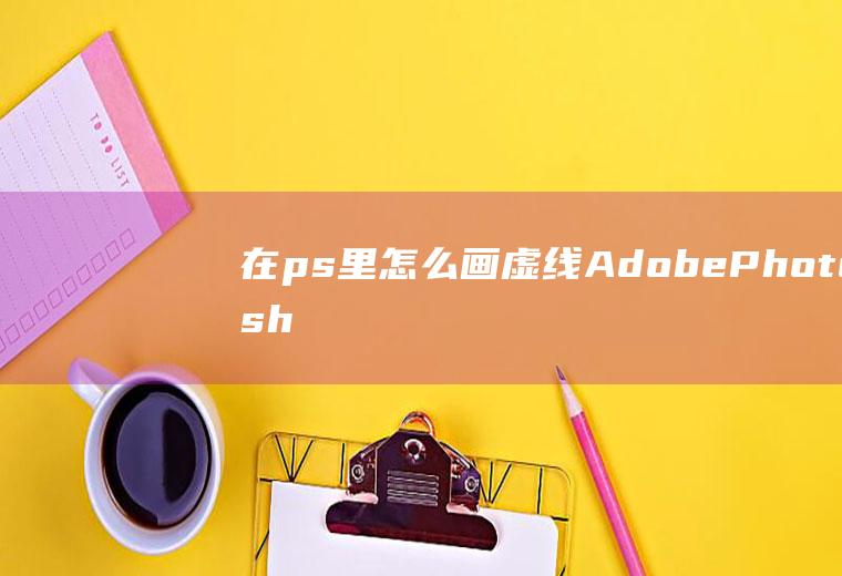 在ps里怎么画虚线(AdobePhotoshopCC2019PS中画虚线的)