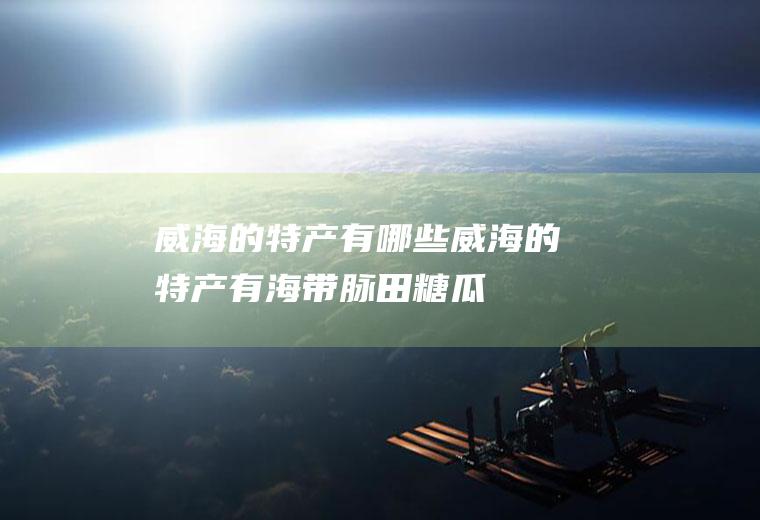 威海的特产有哪些(威海的特产有海带、脉田糖瓜、无花果、文登大樱桃、地瓜干等)