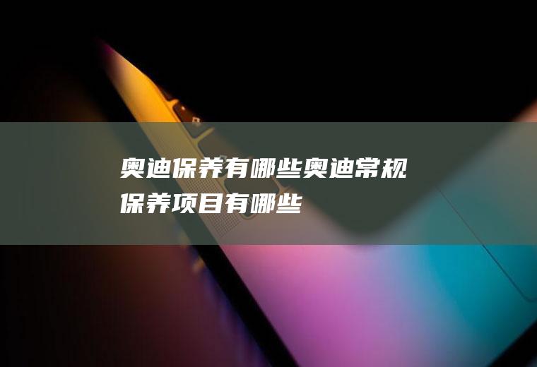奥迪保养有哪些(奥迪常规保养项目有哪些)