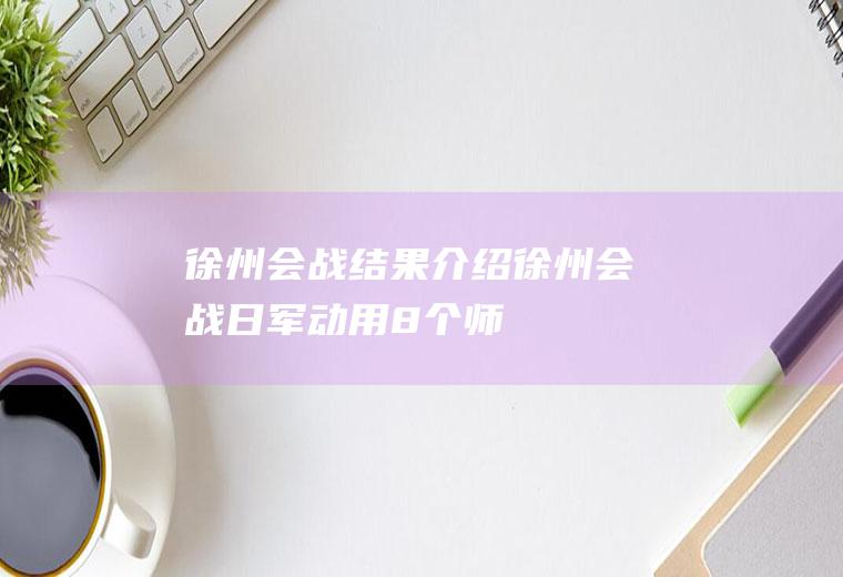徐州会战结果介绍(徐州会战,日军动用8个师、5个旅约30万人,中国参战部队前后)