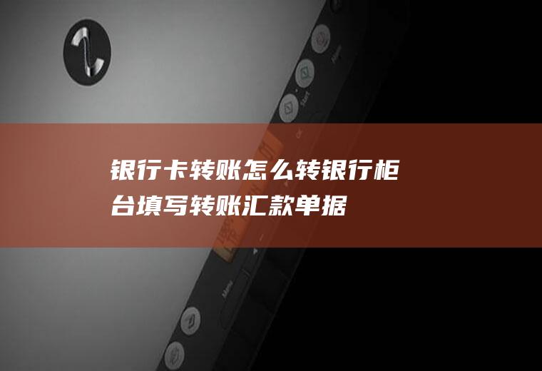 银行卡转账怎么转(银行柜台填写转账汇款单据)