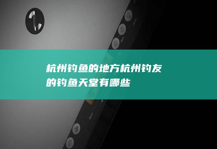 杭州钓鱼的地方(杭州钓友的钓鱼天堂有哪些)