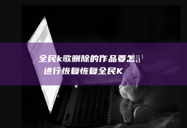 全民k歌删除的作品要怎么进行恢复(恢复全民K歌删除的作品)
