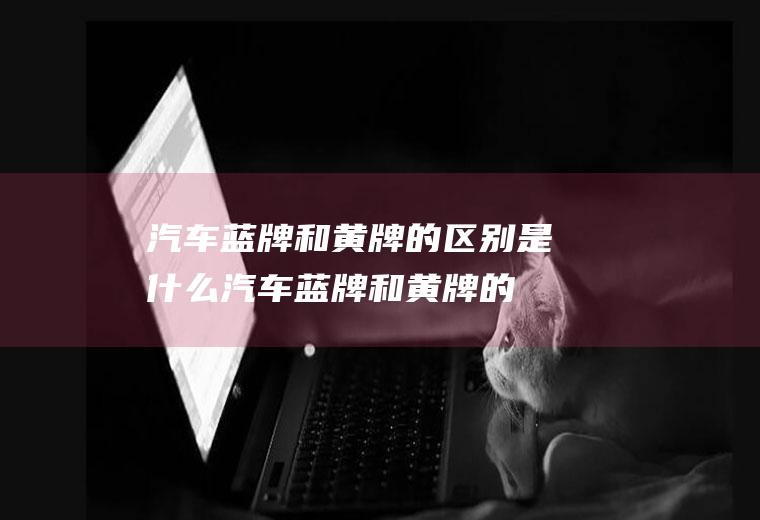 汽车蓝牌和黄牌的区别是什么(汽车蓝牌和黄牌的区别)