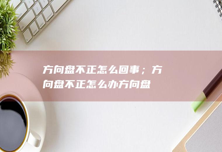 方向盘不正怎么回事；方向盘不正怎么办(方向盘不正怎么回事)