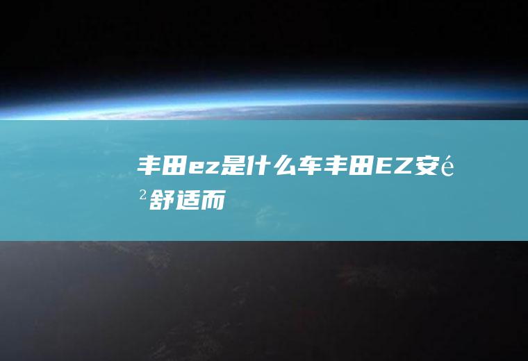 丰田ez是什么车(丰田“EZ”,安闲舒适,而“致”则表示精致、高品质)