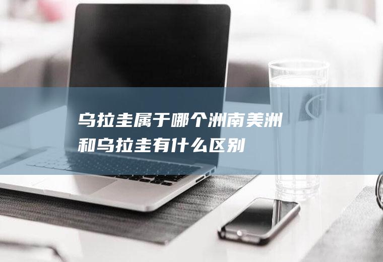 乌拉圭属于哪个洲(南美洲和乌拉圭有什么区别)