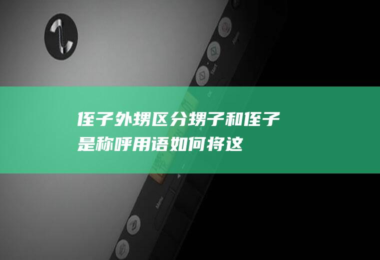侄子外甥区分(甥子和侄子是称呼用语,如何将这两个称呼区分开呢)