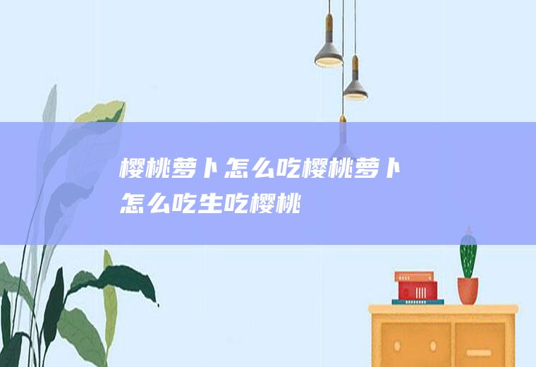樱桃萝卜怎么吃(樱桃萝卜怎么吃生吃樱桃)