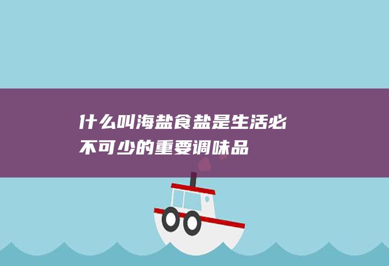 什么叫海盐(食盐是生活必不可少的重要调味品)