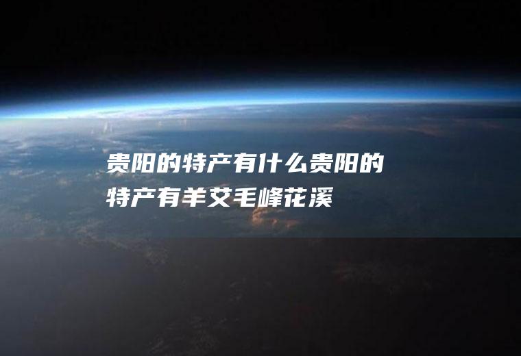 贵阳的特产有什么(贵阳的特产有羊艾毛峰、花溪辣椒、辣子鸡酱、香酥鸭、开阳枇杷等)