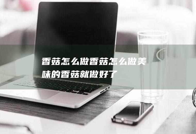香菇怎么做(香菇怎么做美味的香菇就做好了)