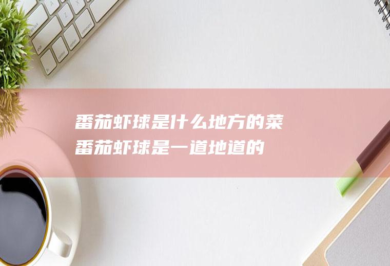 番茄虾球是什么地方的菜(番茄虾球是一道地道的鲁式甜品菜谱)