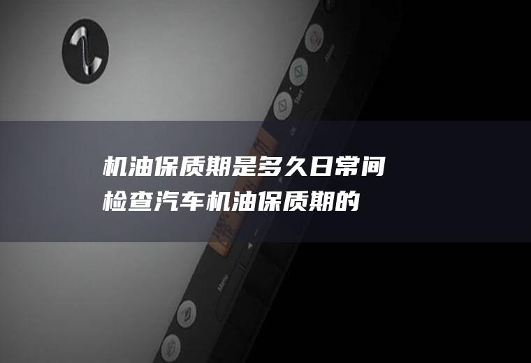 机油保质期是多久(日常间检查汽车机油保质期的最简单的方法)