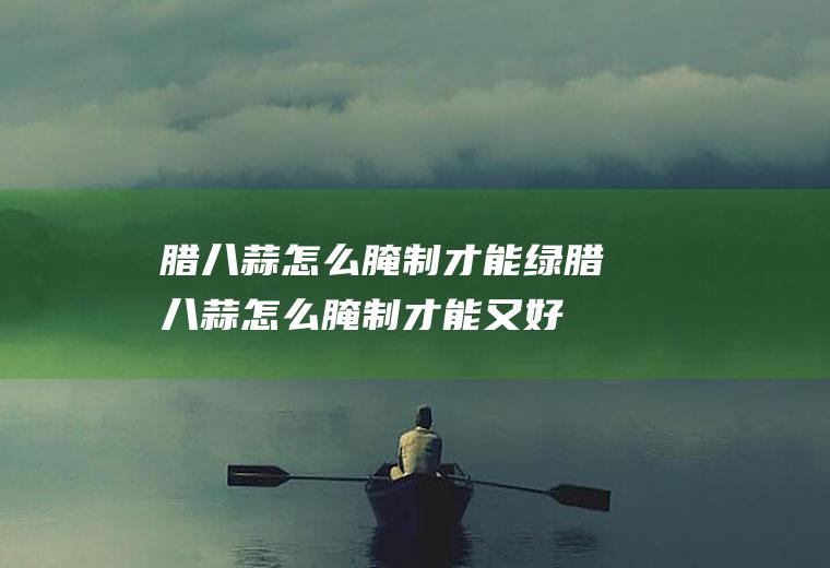 腊八蒜怎么腌制才能绿(腊八蒜怎么腌制才能又好吃又绿)