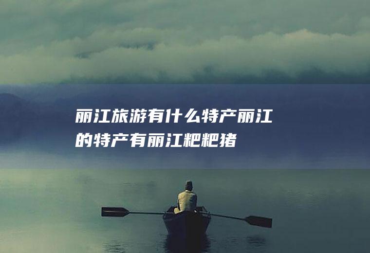 丽江旅游有什么特产(丽江的特产有丽江粑粑、猪膘肉、雪茶、茨满梨、程海螺旋藻等)