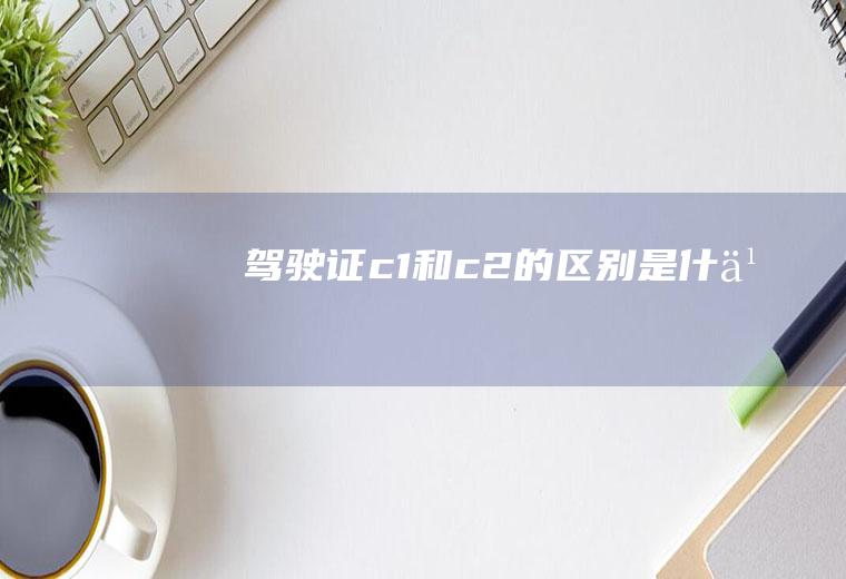 驾驶证c1和c2的区别是什么