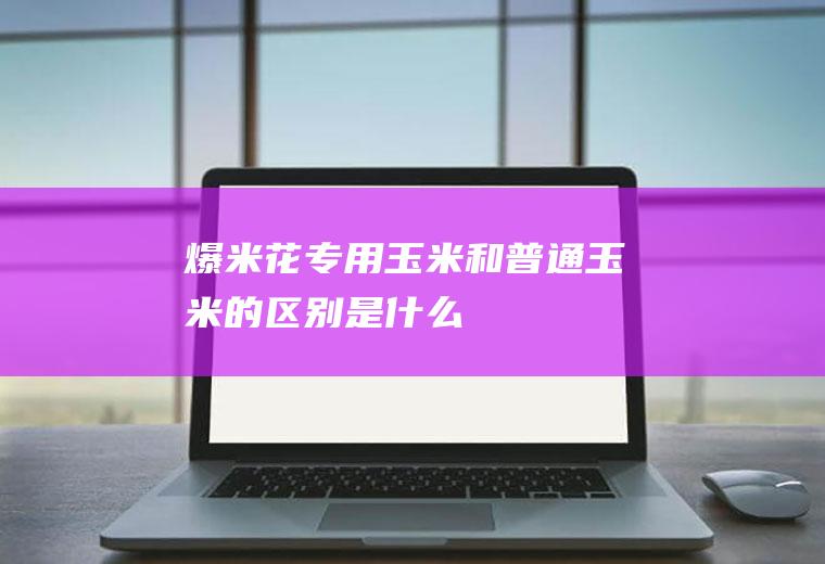 爆米花专用玉米和普通玉米的区别是什么