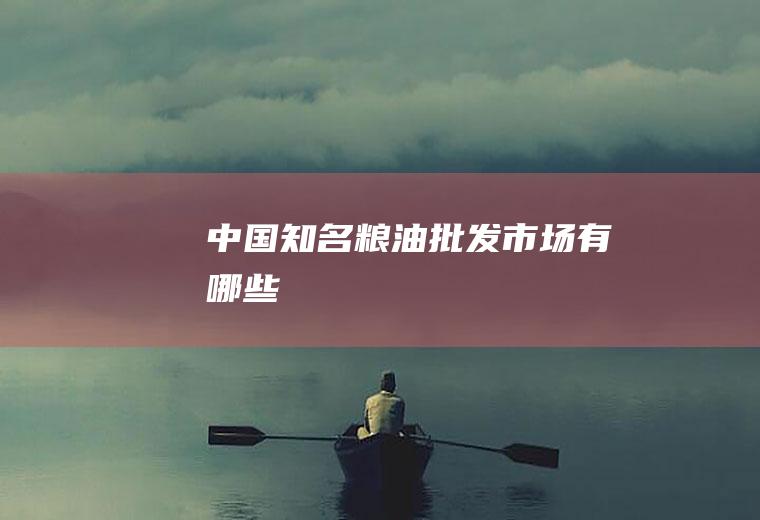 中国知名粮油批发市场有哪些