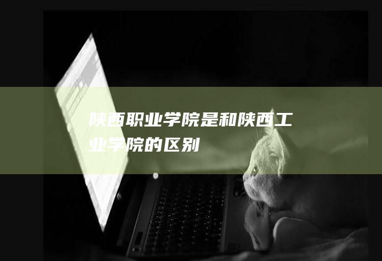 陕西职业学院是和陕西工业学院的区别