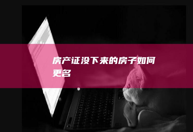 房产证没下来的房子如何更名