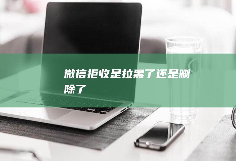 微信拒收是拉黑了还是删除了