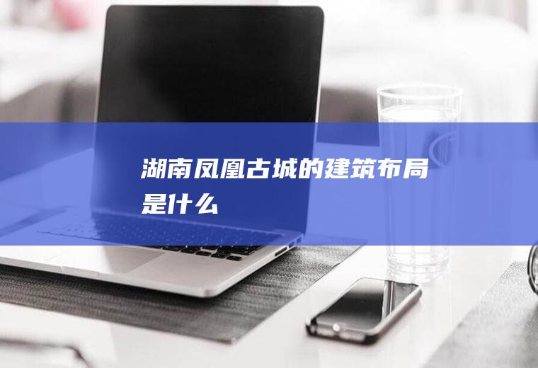 湖南凤凰古城的建筑布局是什么