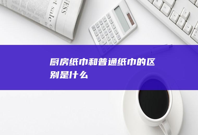 厨房纸巾和普通纸巾的区别是什么
