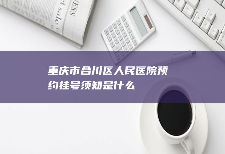 重庆市合川区人民医院预约挂号须知是什么