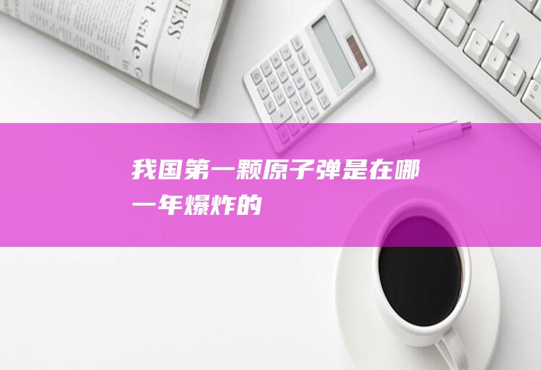 我国第一颗原子弹是在哪一年爆炸的