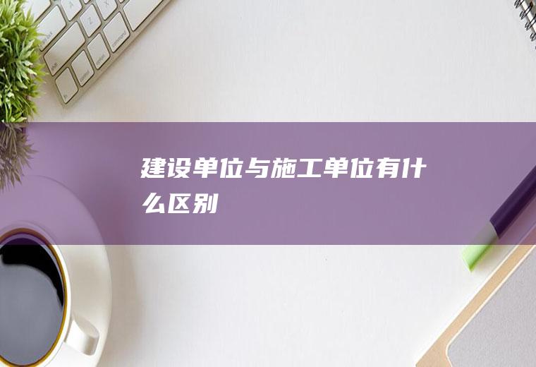建设单位与施工单位有什么区别