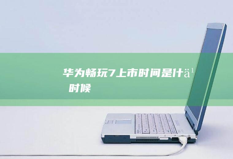 华为畅玩7上市时间是什么时候