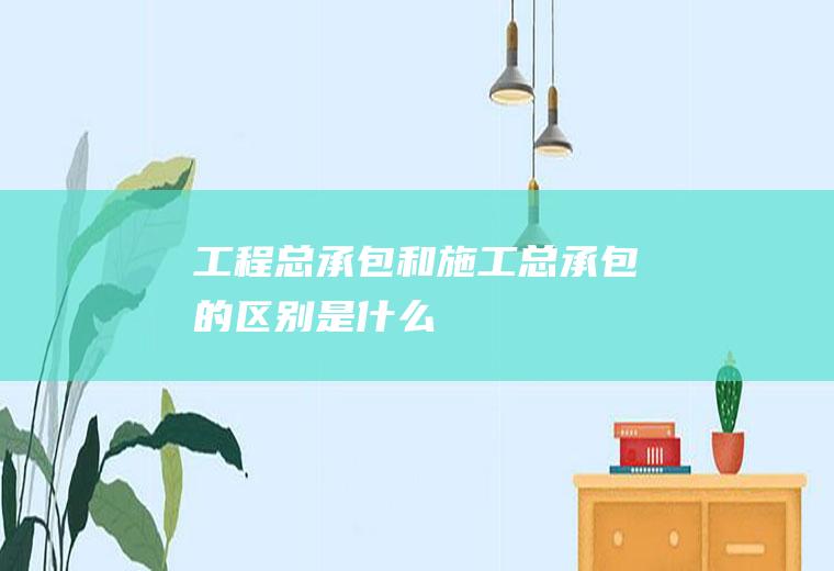 工程总承包和施工总承包的区别是什么
