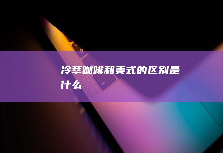 冷萃咖啡和美式的区别是什么