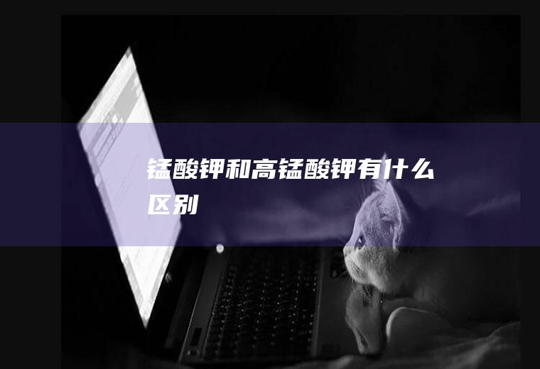锰酸钾和高锰酸钾有什么区别
