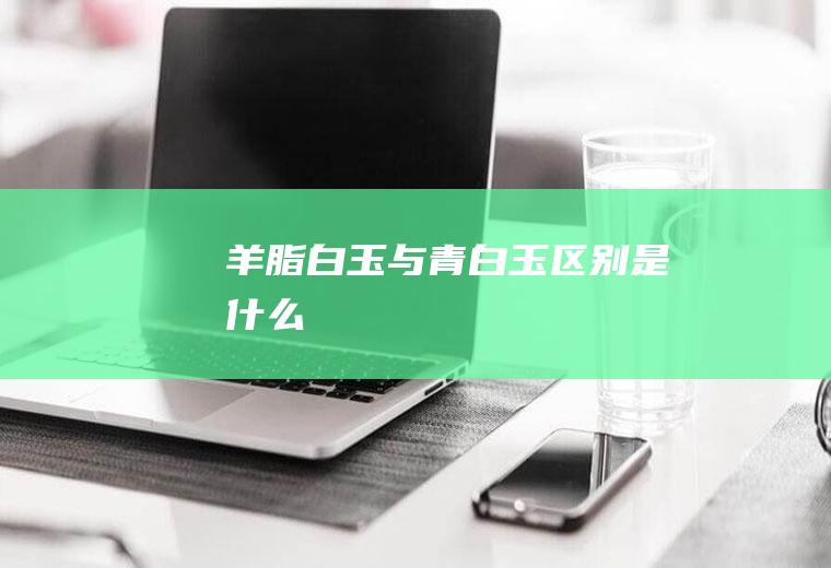 羊脂白玉与青白玉区别是什么
