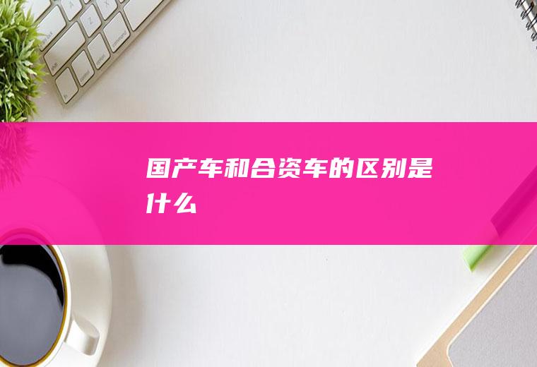 国产车和合资车的区别是什么