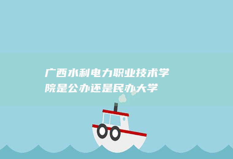 广西水利电力职业技术学院是公办还是民办大学