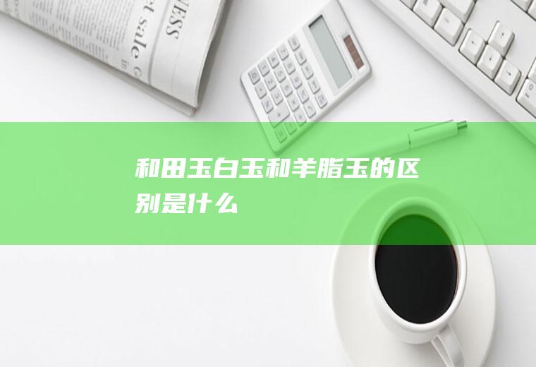 和田玉白玉和羊脂玉的区别是什么